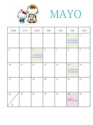 DOM LUN MAR MIÉ JUE VIE SÁB
1
SUSPENSIÓN
DE LABORES
2
3 4 5
SUSPENSIÓN
DE LABORES
6 7 8 9
10 11 12 13 14 15
SUSPENSIÓN
DE LABORES
16
17 18 19 20 21 22 23
24
31
25 26 27 28 29
CONSEJO
TÉCNICO ESCOLAR
30
MAYO
 