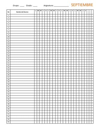 No Nombre del Alumno
L M M J V L M M J V L M M J V L M M J V
1
2
3
4
5
6
7
8
9
10
11
12
13
14
15
16
17
18
19
20
21
22
23
24
25
26
27
28
29
30
31
32
33
34
35
36
37
38
39
40
41
42
43
44
45
Grupo: ____ Grado: ____ Asignatura: ______________ SEPTIEMBRE
 