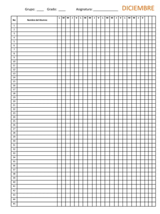 No Nombre del Alumno
L M M J V L M M J V L M M J V L M M J V
1
2
3
4
5
6
7
8
9
10
11
12
13
14
15
16
17
18
19
20
21
22
23
24
25
26
27
28
29
30
31
32
33
34
35
36
37
38
39
40
41
42
43
44
45
Grupo: ____ Grado: ____ Asignatura: ______________ DICIEMBRE
 