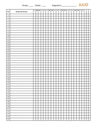 No Nombre del Alumno
L M M J V L M M J V L M M J V L M M J V
1
2
3
4
5
6
7
8
9
10
11
12
13
14
15
16
17
18
19
20
21
22
23
24
25
26
27
28
29
30
31
32
33
34
35
36
37
38
39
40
41
42
43
44
45
Grupo: ____ Grado: ____ Asignatura: ______________ JULIO
 