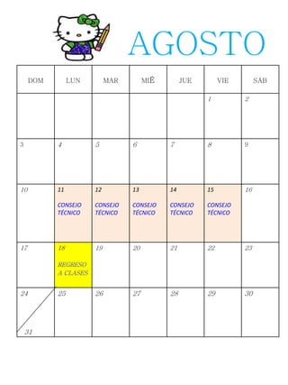 DOM LUN MAR MIÉ JUE VIE SÁB
1 2
3 4 5 6 7 8 9
10 11
CONSEJO
TÉCNICO
12
CONSEJO
TÉCNICO
13
CONSEJO
TÉCNICO
14
CONSEJO
TÉCNICO
15
CONSEJO
TÉCNICO
16
17 18
REGRESO
A CLASES
19 20 21 22 23
24
31
25 26 27 28 29 30
AGOSTO
 