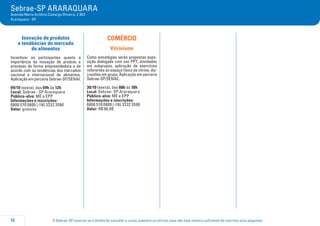 O Sebrae-SP reserva-se o direito de cancelar o curso, palestra ou oficina caso não haja número suficiente de inscritos e/ou pagantes.12
Sebrae-SP ARARAQUARA
Avenida Maria Antônia Camargo Oliveira, 2.903
Araraquara - SP
Inovação de produtos
e tendências do mercado
de alimentos
Incentivar os participantes quanto a
importância da inovação de produto e
processo de forma empreendedora e de
acordo com as tendências dos mercados
nacional e internacional de alimentos.
Aplicação em parceria Sebrae-SP/SENAI.
09/10 (sexta), das 09h às 12h
Local: Sebrae - SP Araraquara
Público-alvo: ME e EPP
Informações e inscrições:
0800 570 0800 | (16) 3332 3590
Valor: gratuito
COMÉRCIO
Vitrinismo
Como estratégias serão propostas expo-
sição dialogada com uso PPT, atividades
em subgrupos, aplicação de exercícios
referentes ao espaço físico da vitrine, dis-
cussões em grupo. Aplicação em parceria
Sebrae-SP/SENAC.
30/10 (sexta), das 08h às 18h
Local: Sebrae- SP Araraquara
Público-alvo: ME e EPP
Informações e inscrições:
0800 570 0800 | (16) 3332 3590
Valor: R$ 90,00
 