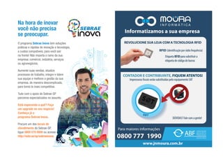 O programa Sebrae Inova tem soluções
práticas e rápidas de inovação e tecnologia,
a custos compatíveis, para você sair
na frente! Não importa o ramo da sua
empresa: comércio, indústria, serviços
ou agronegócios.
Aumente suas vendas, atualize
processos de trabalho, integre e lidere
sua equipe e melhore a gestão da sua
empresa, de maneira descomplicada,
para torná-la mais competitiva.
Tudo com o apoio do Sebrae-SP
parceiros especializados no assunto.
Está esperando o quê? Faça
um upgrade no seu negócio!
Conheça já o
programa Sebrae Inova.
Procure um dos locais de
atendimento do Sebrae-SP,
ligue 0800 570 0800 ou acesse
http://sebr.ae/sp/sebraeinova.
Na hora de inovar
você não precisa
se preocupar.
 