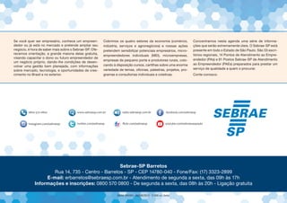 Se você quer ser empresário, conhece um empreen-
dedor ou já está no mercado e pretende ampliar seu
negócio, é hora de saber mais sobre o Sebrae-SP. Ofe-
recemos orientação, a grande maioria delas gratuita,
visando capacitar o dono ou futuro empreendedor de
um negócio próprio, dando-lhe condições de desen-
volver uma gestão bem planejada, com informações
sobre mercado, tecnologia, e oportunidades de cres-
cimento no Brasil e no exterior.
Cobrimos os quatro setores da economia (comércio,
indústria, serviços e agronegócios) e nossas ações
pretendem sensibilizar potenciais empresários, micro-
empreendedores individuais (MEI), microempresas,
empresas de pequeno porte e produtores rurais, colo-
cando à disposição cursos, cartilhas sobre uma enorme
variedade de temas, oficinas, palestras, projetos, pro-
gramas e consultorias individuais e coletivas.
Concentramos nesta agenda uma série de informa-
ções que serão extremamente úteis. O Sebrae-SP está
presente em todo o Estado de São Paulo. São 33 escri-
tórios regionais, 14 Pontos de Atendimento ao Empre-
endedor (PAs) e 81 Postos Sebrae-SP de Atendimento
ao Empreendedor (PAEs) preparados para prestar um
serviço de qualidade a quem o procurar.
Conte conosco.
Sebrae-SP Barretos
Rua 14, 735 - Centro - Barretos - SP - CEP 14780-040 - Fone/Fax: (17) 3323-2899
E-mail: erbarretos@sebraesp.com.br - Atendimento de segunda a sexta, das 09h às 17h
Informações e inscrições: 0800 570 0800 - De segunda a sexta, das 08h às 20h - Ligação gratuita
 