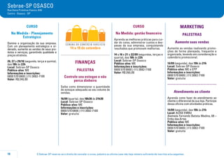 O Sebrae-SP reserva-se o direito de cancelar o curso, palestra ou oficina caso não haja número suficiente de inscritos e/ou pagantes.10
Sebrae-SP OSASCO
Rua Dona Primitiva Vianco, 640
Centro - Osasco - SP
CURSO
Na Medida - Planejamento
Estratégico
Domine a organização da sua empresa.
Com um planejamento estratégico e or-
denado, aumente as vendas de seus pro-
dutos e serviços, garantindo qualidade e
preços atrativos.
26, 27 e 29/10 (segunda, terça e quinta),
das 18h às 22h
Local: Sebrae-SP Osasco
Público-alvo: ME
Informações e inscrições:
0800 570 0800 | (11) 3682-7100
Valor: R$ 240,00
14 a 18 de setembro
FINANÇAS
PALESTRA
Controle seu estoque e não
perca dinheiro
Saiba como dimensionar a quantidade
de estoque adequada ao seu volume de
vendas.
16/09 (quarta), das 18h30 às 21h30
Local: Sebrae-SP Osasco
Público-alvo: ME
Informações e inscrições:
0800 570 0800 | (11) 3682-7100
Valor: gratuita
CURSO
Na Medida: gestão financeira
Aprenda as melhores práticas para cui-
dar do caixa, administrar custos e des-
pesas da sua empresa, conquistando
resultados que promovam melhorias.
14 a 16 e 21 a 22/09 (segundas, terças e
quarta), das 18h às 22h
Local: Sebrae-SP Osasco
Público-alvo: ME
Informações e inscrições:
0800 570 0800 | (11) 3682-7100
Valor: R$ 260,00
MARKETING
PALESTRAS
Aumente suas vendas
Aumente as vendas realizando promo-
ções de forma planejada, frequente e
organizada, levando em consideração o
calendário promocional.
14/09 (segunda), das 19h às 21h
Local: Sebrae-SP Osasco
Público-alvo: ME e EPP
Informações e inscrições:
0800 570 0800 | (11) 3682-7100
Valor: gratuita
.....................................
Atendimento ao cliente
Aprenda como fazer do atendimento ao
cliente o diferencial da sua loja. Participe
dessa oficina com atividades práticas.
14/09 (segunda), das 19h às 21h
Local: ACISE EMBU
Alameda Fernando Batista Medina, 69 –
Embu das Artes
Público-alvo: ME
Informações e inscrições:
0800 570 0800 | (11) 3682-7100
Valor: gratuita
 