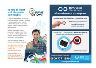 O programa Sebrae Inova tem soluções
práticas e rápidas de inovação e tecnologia,
a custos compatíveis, para você sair
na frente! Não importa o ramo da sua
empresa: comércio, indústria, serviços
ou agronegócios.
Aumente suas vendas, atualize
processos de trabalho, integre e lidere
sua equipe e melhore a gestão da sua
empresa, de maneira descomplicada,
para torná-la mais competitiva.
Tudo com o apoio do Sebrae-SP
parceiros especializados no assunto.
Está esperando o quê? Faça
um upgrade no seu negócio!
Conheça já o
programa Sebrae Inova.
Procure um dos locais de
atendimento do Sebrae-SP,
ligue 0800 570 0800 ou acesse
http://sebr.ae/sp/sebraeinova.
Na hora de inovar
você não precisa
se preocupar.
 