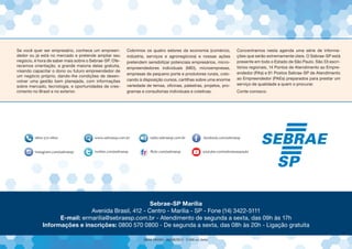 Se você quer ser empresário, conhece um empreen-
dedor ou já está no mercado e pretende ampliar seu
negócio, é hora de saber mais sobre o Sebrae-SP. Ofe-
recemos orientação, a grande maioria delas gratuita,
visando capacitar o dono ou futuro empreendedor de
um negócio próprio, dando-lhe condições de desen-
volver uma gestão bem planejada, com informações
sobre mercado, tecnologia, e oportunidades de cres-
cimento no Brasil e no exterior.
Cobrimos os quatro setores da economia (comércio,
indústria, serviços e agronegócios) e nossas ações
pretendem sensibilizar potenciais empresários, micro-
empreendedores individuais (MEI), microempresas,
empresas de pequeno porte e produtores rurais, colo-
cando à disposição cursos, cartilhas sobre uma enorme
variedade de temas, oficinas, palestras, projetos, pro-
gramas e consultorias individuais e coletivas.
Concentramos nesta agenda uma série de informa-
ções que serão extremamente úteis. O Sebrae-SP está
presente em todo o Estado de São Paulo. São 33 escri-
tórios regionais, 14 Pontos de Atendimento ao Empre-
endedor (PAs) e 81 Postos Sebrae-SP de Atendimento
ao Empreendedor (PAEs) preparados para prestar um
serviço de qualidade a quem o procurar.
Conte conosco.
Sebrae-SP Marília
Avenida Brasil, 412 - Centro - Marília - SP - Fone (14) 3422-5111
E-mail: ermarilia@sebraesp.com.br - Atendimento de segunda a sexta, das 09h às 17h
Informações e inscrições: 0800 570 0800 - De segunda a sexta, das 08h às 20h - Ligação gratuita
 