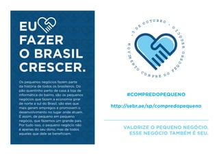 EU
FAZER
O BRASIL
CRESCER.
#COMPREDOPEQUENO
http://sebr.ae/sp/compredopequeno
VALORIZE O PEQUENO NEGÓCIO.
ESSE NEGÓCIO TAMBÉM É SEU.
Os pequenos negócios fazem parte
da história de todos os brasileiros. Do
pão quentinho perto de casa à loja de
informática do bairro, são os pequenos
negócios que fazem a economia girar
de norte a sul do Brasil, são eles que
mais geram empregos e promovem o
desenvolvimento no lugar onde atuam.
É assim, de pequeno em pequeno
negócio, que fazemos um grande país.
Por tudo isso, o pequeno negócio não
é apenas do seu dono, mas de todos
aqueles que dele se beneﬁciam.
.5
D
E
O U T U B R O
.
MOVIMEN
T
O
C O M P R E D O
P
E
Q
UENONEGÓ
C
I
O
 