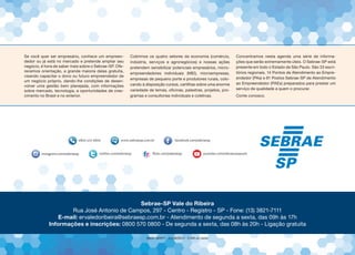 Se você quer ser empresário, conhece um empreen-
dedor ou já está no mercado e pretende ampliar seu
negócio, é hora de saber mais sobre o Sebrae-SP. Ofe-
recemos orientação, a grande maioria delas gratuita,
visando capacitar o dono ou futuro empreendedor de
um negócio próprio, dando-lhe condições de desen-
volver uma gestão bem planejada, com informações
sobre mercado, tecnologia, e oportunidades de cres-
cimento no Brasil e no exterior.
Cobrimos os quatro setores da economia (comércio,
indústria, serviços e agronegócios) e nossas ações
pretendem sensibilizar potenciais empresários, micro-
empreendedores individuais (MEI), microempresas,
empresas de pequeno porte e produtores rurais, colo-
cando à disposição cursos, cartilhas sobre uma enorme
variedade de temas, oficinas, palestras, projetos, pro-
gramas e consultorias individuais e coletivas.
Concentramos nesta agenda uma série de informa-
ções que serão extremamente úteis. O Sebrae-SP está
presente em todo o Estado de São Paulo. São 33 escri-
tórios regionais, 14 Pontos de Atendimento ao Empre-
endedor (PAs) e 81 Postos Sebrae-SP de Atendimento
ao Empreendedor (PAEs) preparados para prestar um
serviço de qualidade a quem o procurar.
Conte conosco.
Sebrae-SP Vale do Ribeira
Rua José Antonio de Campos, 297 - Centro - Registro - SP - Fone: (13) 3821-7111
E-mail: ervaledoribeira@sebraesp.com.br - Atendimento de segunda a sexta, das 09h às 17h
Informações e inscrições: 0800 570 0800 - De segunda a sexta, das 08h às 20h - Ligação gratuita
GMM 184977 - 21/08/2015 - 2.000 un. Zello.
 