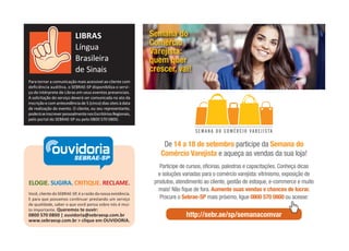ELOGIE. SUGIRA. CRITIQUE. RECLAME.
Você, cliente do SEBRAE-SP, é a razão da nossa existência.
E para que possamos con nuar prestando um serviço
de qualidade, saber o que você pensa sobre nós é mui-
to importante. Queremos te ouvir:
0800 570 0800 | ouvidoria@sebraesp.com.br
www.sebraesp.com.br > clique em OUVIDORIA.
ouvidoriaSEBRAE-SP
Para tornar a comunicação mais acessível ao cliente com
deﬁciência audi va, o SEBRAE-SP disponibiliza o servi-
ço de intérprete de Libras em seus eventos presenciais.
A solicitação do serviço deverá ser comunicada no ato da
inscrição e com antecedência de 5 (cinco) dias úteis à data
de realização do evento. O cliente, ou seu representante,
poderáseinscreverpessoalmentenosEscritóriosRegionais,
pelo portal do SEBRAE-SP ou pelo 0800 570 0800.
LIBRAS
Língua
Brasileira
de Sinais
De 14 a 18 de setembro participe da Semana do
Comércio Varejista e aqueça as vendas da sua loja!
Participe de cursos, oficinas, palestras e capacitações. Conheça dicas
e soluções variadas para o comércio varejista: vitrinismo, exposição de
produtos, atendimento ao cliente, gestão de estoque, e-commerce e muito
mais! Não fique de fora. Aumente suas vendas e chances de lucrar.
Procure o Sebrae-SP mais próximo, ligue 0800 570 0800 ou acesse:
http://sebr.ae/sp/semanacomvar
Semana do
Comércio
Varejista:
quem quer
crescer, vai!
 