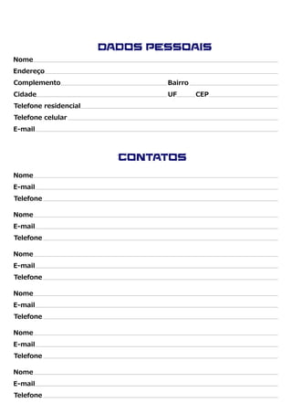 Nome
Endereço
Complemento Bairro
Cidade UF CEP
Telefone residencial
Telefone celular
Dados Pessoais
E-mail
Nome
E-mail
Telefone
Nome
E-mail
Telefone
Nome
E-mail
Telefone
Nome
E-mail
Telefone
Nome
E-mail
Telefone
Nome
E-mail
Telefone
Contatos
 