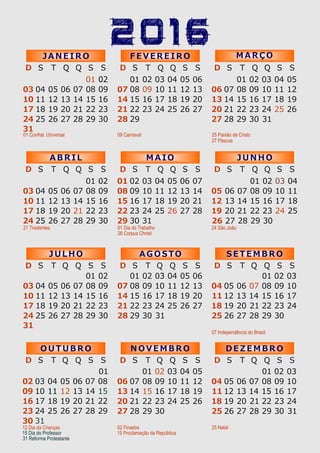2016
01 02 03 04
05 06 07 08 09 10 11
12 13 14 15 16 17 18
19 20 21 22 23 24 25
26 27 28 29 30
D S T Q Q S S
J U N H O
D S T Q Q S S
M A I O
Q QD S T S S
A B R I L
21 Tiradentes 01 Dia do Trabalho
26 Corpus Christi
24 São João
04
11
18
25
05
12
19
26
06
13
20
27
07
14
21
28
01
08
15
22
29
02
09
16
23
30
03
10
17
24
04
11
18
25
05
12
19
26
06
13
20
27
07
14
21
28
01
08
15
22
29
02
09
16
23
30
03
10
17
24
31
S E T E M B R O
D S T Q SQ S
A G O STO
D S T Q SQ S
J U L H O
D S T Q SQ S
07 Independência do Brasil
04
11
18
25
05
12
19
26
06
13
20
27
07
14
21
28
08
15
22
29
09
16
23
30
10
17
24
01 02 03
04
11
18
25
05
12
19
26
06
13
20
27
07
14
21
28
01
08
15
22
29
02
09
16
23
30
03
10
17
24
31
04
11
18
25
05
12
19
26
06
13
20
27
07
14
21
28
01
08
15
22
29 30 31
02
09
16
23
03
10
17
24
04
11
18
25
05
12
19
26
06
13
20
27
07
14
21
28
01
08
15
22
29
02
09
16
23
30
03
10
17
24
O U T U B R O
D S T Q SQ S
N O V E M B R O
D S T Q SQ S
D E Z E M B R O
D S T Q SQ S
02 Finados
15 Proclamação da República
25 Natal
31
04
11
18
25
05
12
19
26
06
13
20
27
07
14
21
28
08
15
22
29
09
16
23
30
10
17
24
01 02 03
04
11
18
25
05
12
19
26
06
13
20
27
07
14
21
28
01
08
15
22
29
02
09
16
23
30
03
10
17
24
31
12 Dia da Crianças
15 Dia do Professor
D S T Q Q S S
J A N E I R O
D S T Q Q S S
F E V E R E I R O
D S T Q Q S S
M A R Ç O
01 Confrat. Universal 09 Carnaval
04
11
18
25
05
12
19
26
06
13
20
27
07
14
21
28
01
08
15
22
29
02
09
16
23
30
03
10
17
24
31
04
11
18
25
05
12
19
26
06
13
20
27
07
14
21
28
01
08
15
22
29
02
09
16
23
03
10
17
24
04
11
18
25
05
12
19
26
06
13
20
27
07
14
21
28
01
08
15
22
29
02
09
16
23
30 31
03
10
17
24
25 Paixão de Cristo
27 Páscoa
31 Reforma Protestante
 