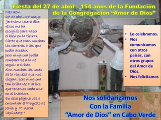 Mes azul
27 de abril-17 mayo
“Jerónimo Usera dice:
«Dios me ha
escogido para hacer
el bien en la tierra».
Cierto que eran muchas
las carreras a las que
podía acceder,
pero ninguna podía
compararse a la de
seguir a Cristo.
Son muchas las luces
de la riqueza que nos
ciegan: pero ninguna
tan brillante a la luz
que tenemos cada uno
en el interior».
En esta página vas a
encontrar el Proyecto de
Jesús y P. Usera.
¡Apúntate!“
• Lo celebramos.
• Nos
comunicamos
con otros
países, con
otros grupos
del Amor de
Dios.
• Nos felicitamos
 