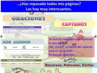 …¿Has repasado todas mis páginas?
Las hay muy interesantes.
Se buscan valientes que expresen
lo que sienten…
¡Eh, chicos!, la fuerza del valiente
está en el corazón.
Se buscan valientes…
Recursos, Películas, Cortos
 