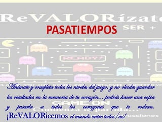 Anímate y completa todos los niveles del juego, y no olvides guardar
los resultados en la memoria de tu corazón... podrás hacer una copia
y pasarla a todos los corazones que te rodean.
¡ReVALORicemos el mundo entre todos/as!
 