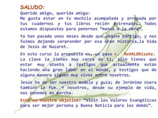 SALUDO:
Querido amigo, querida amiga:
Me gusta estar en tu mochila acompañada y arropada por
tus cuadernos y tus libros recién estrenados. Todos
estamos dispuestos para ponernos “manos a la obra”.
Ya han pasado unos meses desde que anduve contigo, y nos
fuimos dejando sorprender por esa Gran Historia,la Vida
de Jesús de Nazaret.
En este curso la propuesta es, un paso +. ReVALORízate.
La clave la tienes muy cerca de tí, sólo tienes que
estar muy atento a testigos que actualmente están
haciendo una gran labor en el mundo, y testigos que de
alguna manera siguen muy vivos entre nosotros.
Jesús ha de ser nuestro modelo y guía; de Jerónimo Usera
también lo fue. Y nosotros, desde su ejemplo de vida,
nos ponemos en marcha.
Este es nuestro objetivo: “Vivir los Valores Evangélicos
para ser mejor persona y Buena Noticia para los demás”.
 