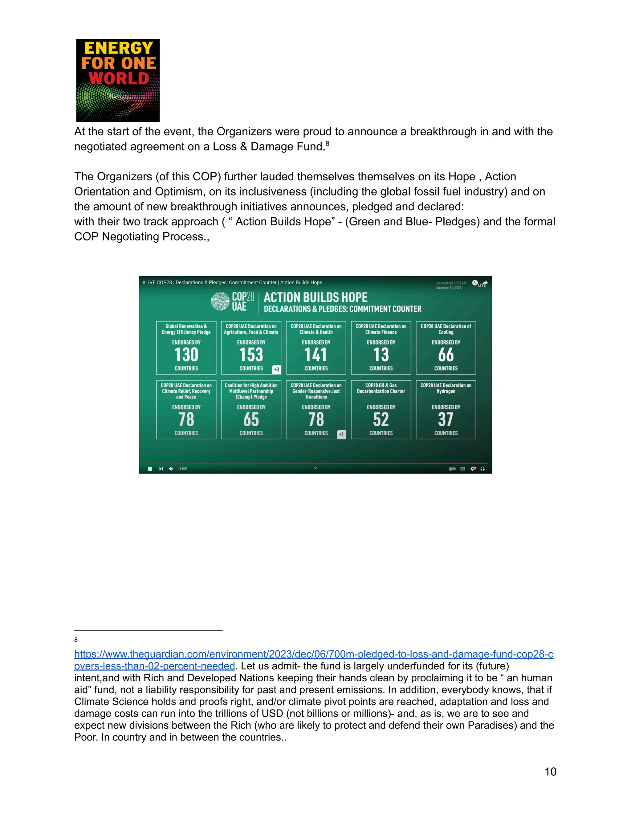 At the start of the event, the Organizers were proud to announce a breakthrough in and with the
negotiated agreement on a Loss & Damage Fund.8
The Organizers (of this COP) further lauded themselves themselves on its Hope , Action
Orientation and Optimism, on its inclusiveness (including the global fossil fuel industry) and on
the amount of new breakthrough initiatives announces, pledged and declared:
with their two track approach ( “ Action Builds Hope” - (Green and Blue- Pledges) and the formal
COP Negotiating Process.,
8
https://www.theguardian.com/environment/2023/dec/06/700m-pledged-to-loss-and-damage-fund-cop28-c
overs-less-than-02-percent-needed. Let us admit- the fund is largely underfunded for its (future)
intent,and with Rich and Developed Nations keeping their hands clean by proclaiming it to be “ an human
aid” fund, not a liability responsibility for past and present emissions. In addition, everybody knows, that if
Climate Science holds and proofs right, and/or climate pivot points are reached, adaptation and loss and
damage costs can run into the trillions of USD (not billions or millions)- and, as is, we are to see and
expect new divisions between the Rich (who are likely to protect and defend their own Paradises) and the
Poor. In country and in between the countries..
10
 