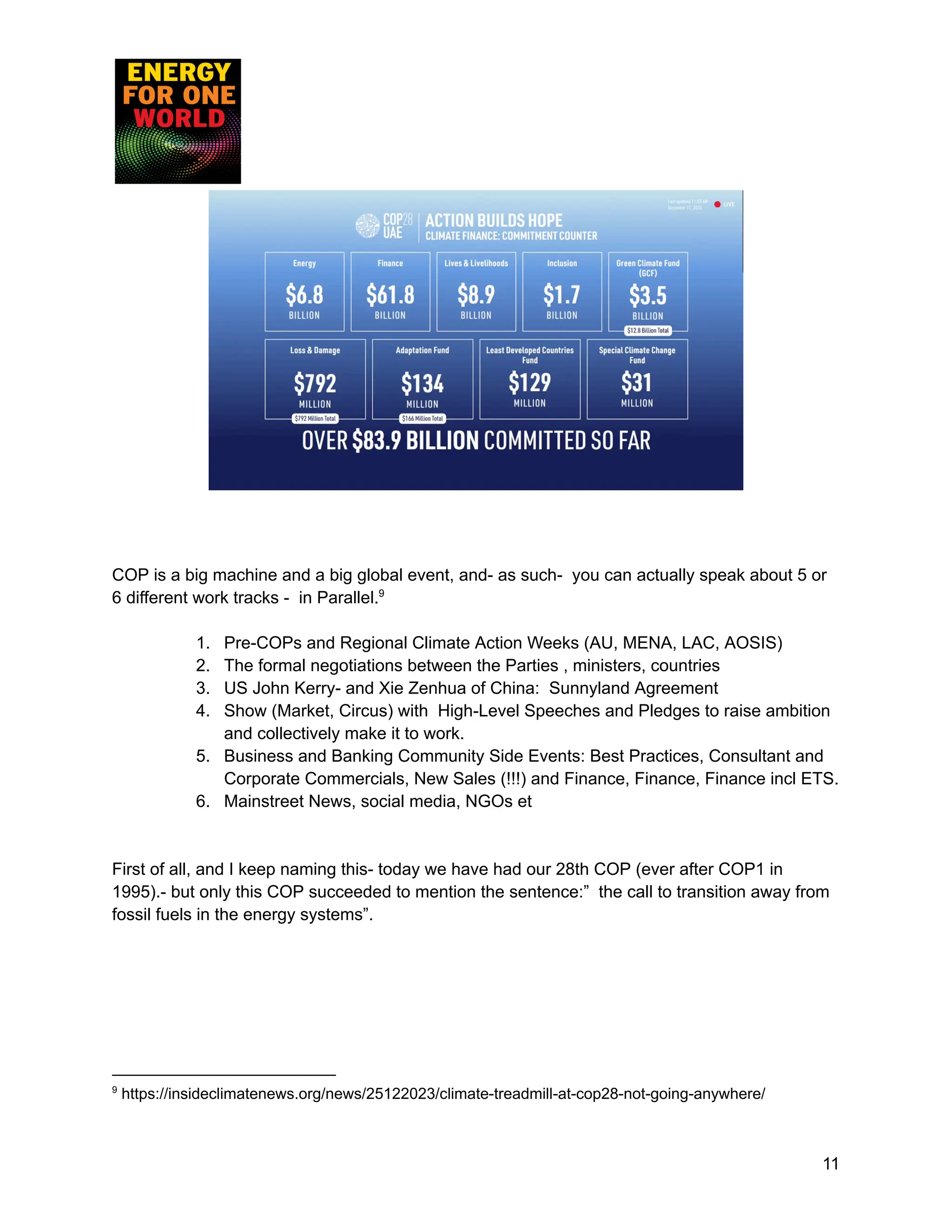 COP is a big machine and a big global event, and- as such- you can actually speak about 5 or
6 different work tracks - in Parallel.9
1. Pre-COPs and Regional Climate Action Weeks (AU, MENA, LAC, AOSIS)
2. The formal negotiations between the Parties , ministers, countries
3. US John Kerry- and Xie Zenhua of China: Sunnyland Agreement
4. Show (Market, Circus) with High-Level Speeches and Pledges to raise ambition
and collectively make it to work.
5. Business and Banking Community Side Events: Best Practices, Consultant and
Corporate Commercials, New Sales (!!!) and Finance, Finance, Finance incl ETS.
6. Mainstreet News, social media, NGOs et
First of all, and I keep naming this- today we have had our 28th COP (ever after COP1 in
1995).- but only this COP succeeded to mention the sentence:” the call to transition away from
fossil fuels in the energy systems”.
9
https://insideclimatenews.org/news/25122023/climate-treadmill-at-cop28-not-going-anywhere/
11
 