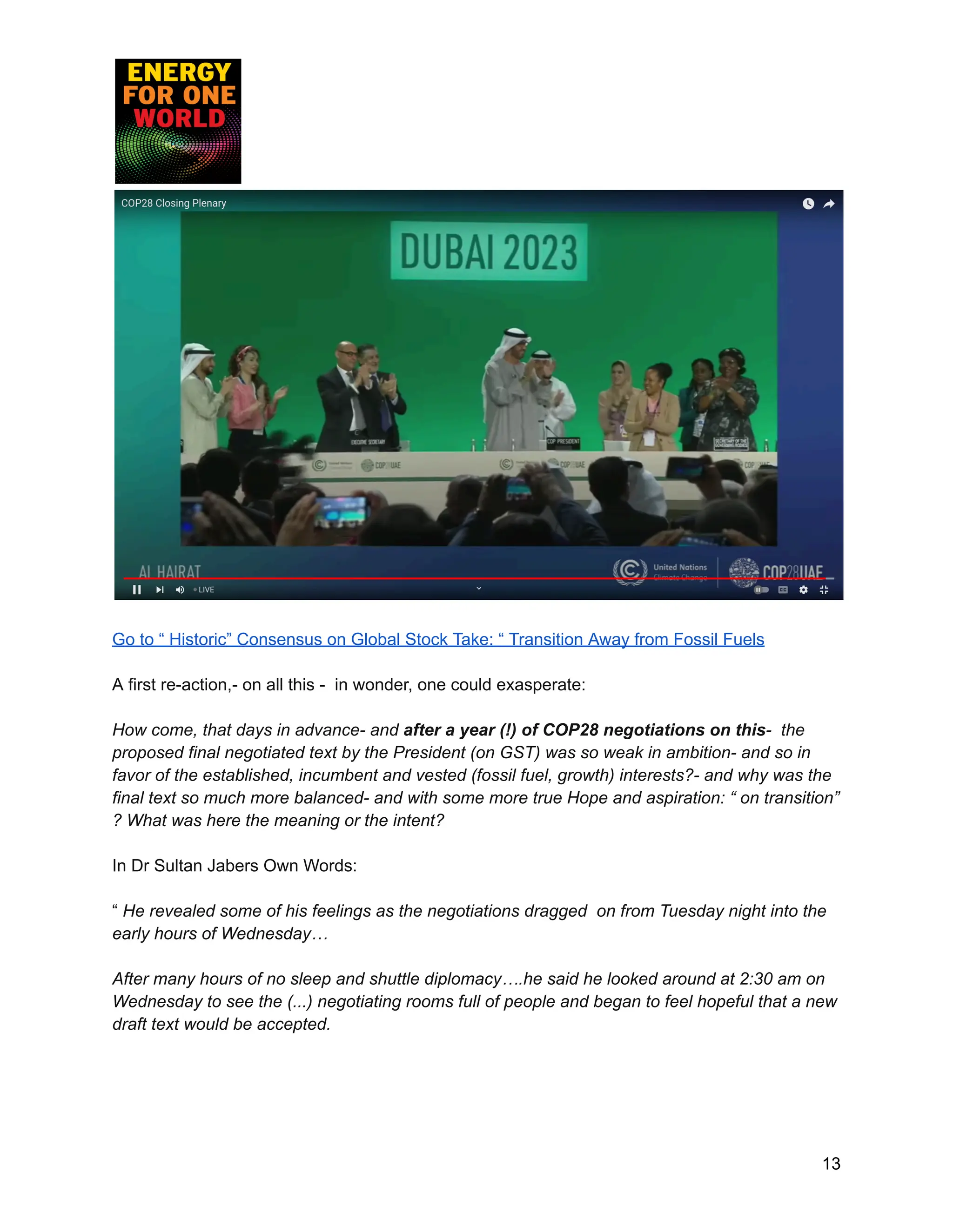 Go to “ Historic” Consensus on Global Stock Take: “ Transition Away from Fossil Fuels
A first re-action,- on all this - in wonder, one could exasperate:
How come, that days in advance- and after a year (!) of COP28 negotiations on this- the
proposed final negotiated text by the President (on GST) was so weak in ambition- and so in
favor of the established, incumbent and vested (fossil fuel, growth) interests?- and why was the
final text so much more balanced- and with some more true Hope and aspiration: “ on transition”
? What was here the meaning or the intent?
In Dr Sultan Jabers Own Words:
“ He revealed some of his feelings as the negotiations dragged on from Tuesday night into the
early hours of Wednesday…
After many hours of no sleep and shuttle diplomacy….he said he looked around at 2:30 am on
Wednesday to see the (...) negotiating rooms full of people and began to feel hopeful that a new
draft text would be accepted.
13
 