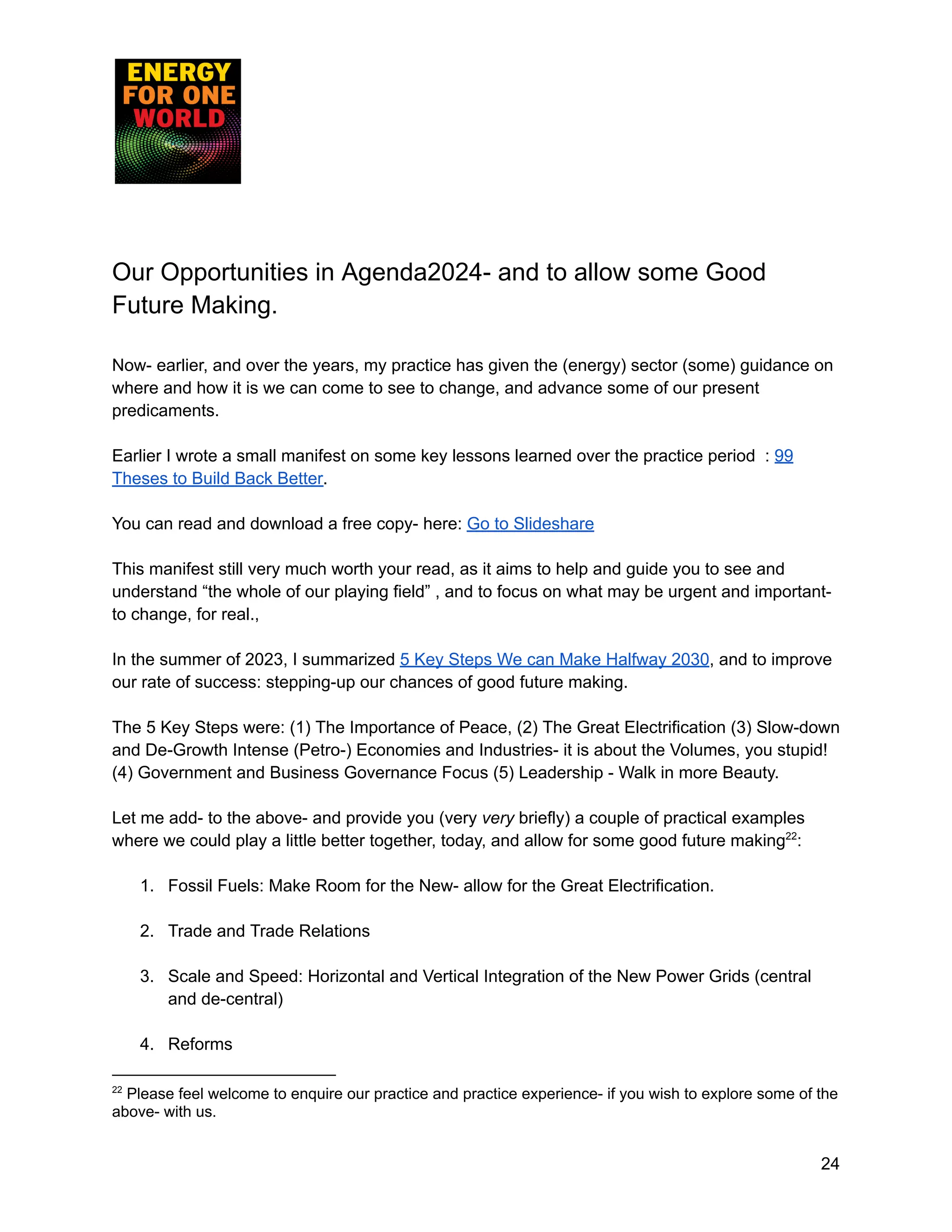Our Opportunities in Agenda2024- and to allow some Good
Future Making.
Now- earlier, and over the years, my practice has given the (energy) sector (some) guidance on
where and how it is we can come to see to change, and advance some of our present
predicaments.
Earlier I wrote a small manifest on some key lessons learned over the practice period : 99
Theses to Build Back Better.
You can read and download a free copy- here: Go to Slideshare
This manifest still very much worth your read, as it aims to help and guide you to see and
understand “the whole of our playing field” , and to focus on what may be urgent and important-
to change, for real.,
In the summer of 2023, I summarized 5 Key Steps We can Make Halfway 2030, and to improve
our rate of success: stepping-up our chances of good future making.
The 5 Key Steps were: (1) The Importance of Peace, (2) The Great Electrification (3) Slow-down
and De-Growth Intense (Petro-) Economies and Industries- it is about the Volumes, you stupid!
(4) Government and Business Governance Focus (5) Leadership - Walk in more Beauty.
Let me add- to the above- and provide you (very very briefly) a couple of practical examples
where we could play a little better together, today, and allow for some good future making22
:
1. Fossil Fuels: Make Room for the New- allow for the Great Electrification.
2. Trade and Trade Relations
3. Scale and Speed: Horizontal and Vertical Integration of the New Power Grids (central
and de-central)
4. Reforms
22
Please feel welcome to enquire our practice and practice experience- if you wish to explore some of the
above- with us.
24
 