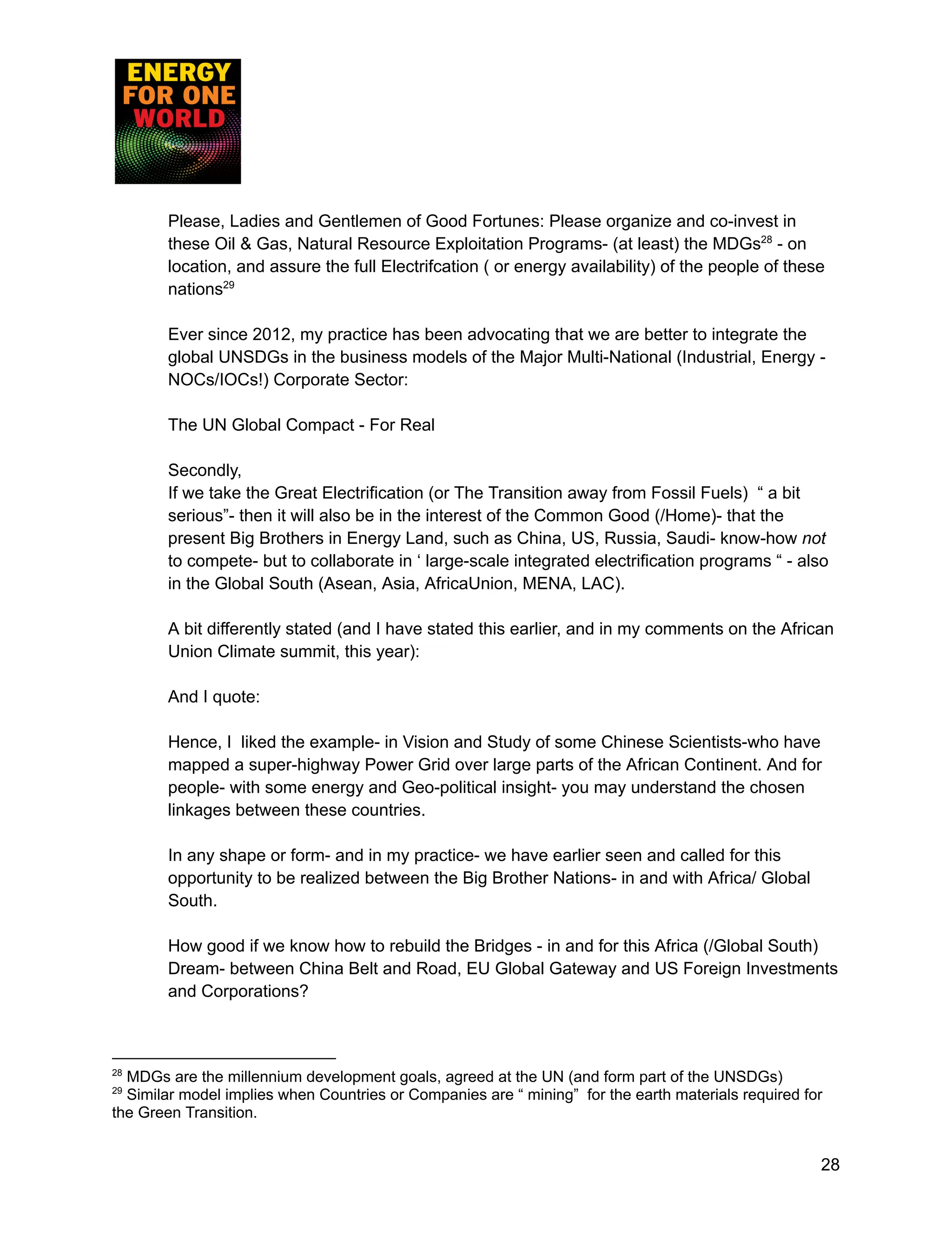 Please, Ladies and Gentlemen of Good Fortunes: Please organize and co-invest in
these Oil & Gas, Natural Resource Exploitation Programs- (at least) the MDGs28
- on
location, and assure the full Electrifcation ( or energy availability) of the people of these
nations29
Ever since 2012, my practice has been advocating that we are better to integrate the
global UNSDGs in the business models of the Major Multi-National (Industrial, Energy -
NOCs/IOCs!) Corporate Sector:
The UN Global Compact - For Real
Secondly,
If we take the Great Electrification (or The Transition away from Fossil Fuels) “ a bit
serious”- then it will also be in the interest of the Common Good (/Home)- that the
present Big Brothers in Energy Land, such as China, US, Russia, Saudi- know-how not
to compete- but to collaborate in ‘ large-scale integrated electrification programs “ - also
in the Global South (Asean, Asia, AfricaUnion, MENA, LAC).
A bit differently stated (and I have stated this earlier, and in my comments on the African
Union Climate summit, this year):
And I quote:
Hence, I liked the example- in Vision and Study of some Chinese Scientists-who have
mapped a super-highway Power Grid over large parts of the African Continent. And for
people- with some energy and Geo-political insight- you may understand the chosen
linkages between these countries.
In any shape or form- and in my practice- we have earlier seen and called for this
opportunity to be realized between the Big Brother Nations- in and with Africa/ Global
South.
How good if we know how to rebuild the Bridges - in and for this Africa (/Global South)
Dream- between China Belt and Road, EU Global Gateway and US Foreign Investments
and Corporations?
29
Similar model implies when Countries or Companies are “ mining” for the earth materials required for
the Green Transition.
28
MDGs are the millennium development goals, agreed at the UN (and form part of the UNSDGs)
28
 