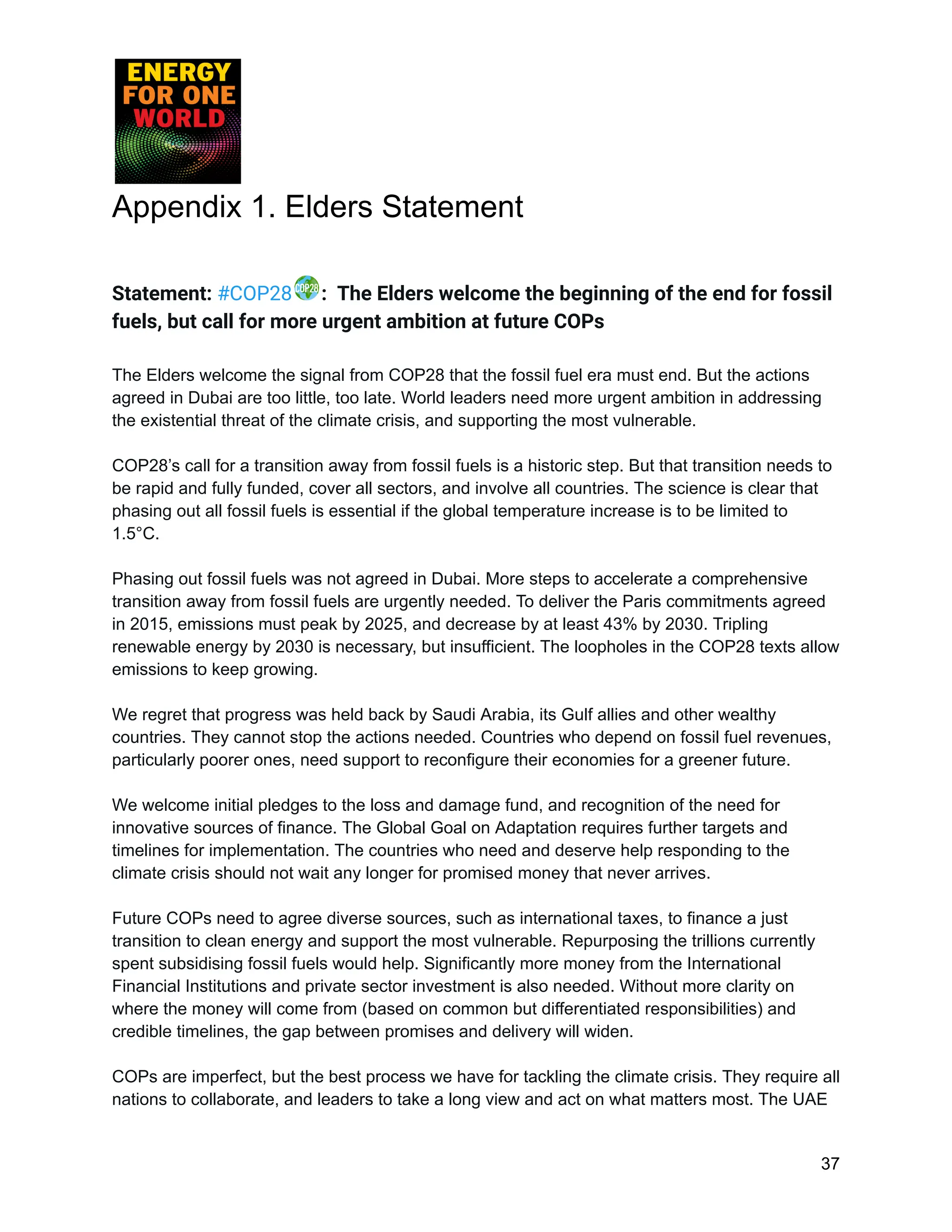 Appendix 1. Elders Statement
Statement: #COP28 : The Elders welcome the beginning of the end for fossil
fuels, but call for more urgent ambition at future COPs
The Elders welcome the signal from COP28 that the fossil fuel era must end. But the actions
agreed in Dubai are too little, too late. World leaders need more urgent ambition in addressing
the existential threat of the climate crisis, and supporting the most vulnerable.
COP28’s call for a transition away from fossil fuels is a historic step. But that transition needs to
be rapid and fully funded, cover all sectors, and involve all countries. The science is clear that
phasing out all fossil fuels is essential if the global temperature increase is to be limited to
1.5°C.
Phasing out fossil fuels was not agreed in Dubai. More steps to accelerate a comprehensive
transition away from fossil fuels are urgently needed. To deliver the Paris commitments agreed
in 2015, emissions must peak by 2025, and decrease by at least 43% by 2030. Tripling
renewable energy by 2030 is necessary, but insufficient. The loopholes in the COP28 texts allow
emissions to keep growing.
We regret that progress was held back by Saudi Arabia, its Gulf allies and other wealthy
countries. They cannot stop the actions needed. Countries who depend on fossil fuel revenues,
particularly poorer ones, need support to reconfigure their economies for a greener future.
We welcome initial pledges to the loss and damage fund, and recognition of the need for
innovative sources of finance. The Global Goal on Adaptation requires further targets and
timelines for implementation. The countries who need and deserve help responding to the
climate crisis should not wait any longer for promised money that never arrives.
Future COPs need to agree diverse sources, such as international taxes, to finance a just
transition to clean energy and support the most vulnerable. Repurposing the trillions currently
spent subsidising fossil fuels would help. Significantly more money from the International
Financial Institutions and private sector investment is also needed. Without more clarity on
where the money will come from (based on common but differentiated responsibilities) and
credible timelines, the gap between promises and delivery will widen.
COPs are imperfect, but the best process we have for tackling the climate crisis. They require all
nations to collaborate, and leaders to take a long view and act on what matters most. The UAE
37
 