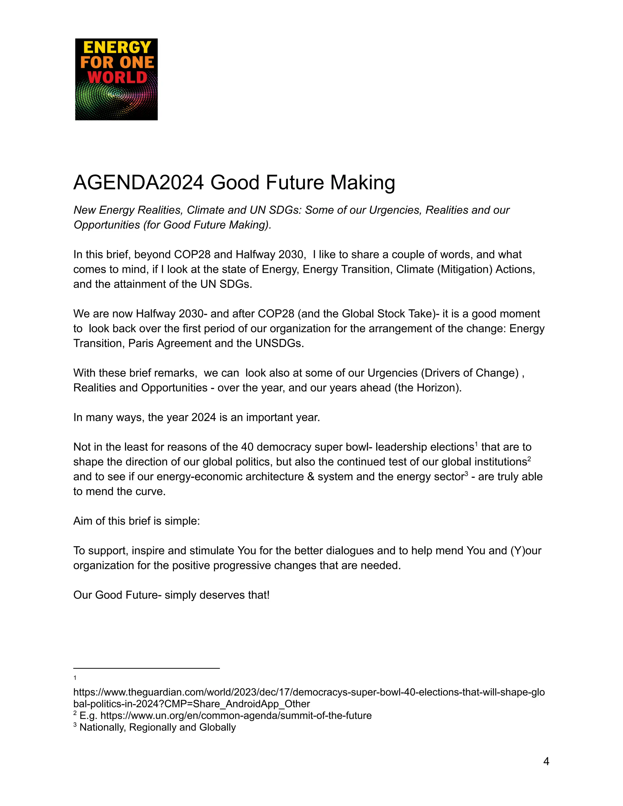 AGENDA2024 Good Future Making
New Energy Realities, Climate and UN SDGs: Some of our Urgencies, Realities and our
Opportunities (for Good Future Making).
In this brief, beyond COP28 and Halfway 2030, I like to share a couple of words, and what
comes to mind, if I look at the state of Energy, Energy Transition, Climate (Mitigation) Actions,
and the attainment of the UN SDGs.
We are now Halfway 2030- and after COP28 (and the Global Stock Take)- it is a good moment
to look back over the first period of our organization for the arrangement of the change: Energy
Transition, Paris Agreement and the UNSDGs.
With these brief remarks, we can look also at some of our Urgencies (Drivers of Change) ,
Realities and Opportunities - over the year, and our years ahead (the Horizon).
In many ways, the year 2024 is an important year.
Not in the least for reasons of the 40 democracy super bowl- leadership elections1
that are to
shape the direction of our global politics, but also the continued test of our global institutions2
and to see if our energy-economic architecture & system and the energy sector3
- are truly able
to mend the curve.
Aim of this brief is simple:
To support, inspire and stimulate You for the better dialogues and to help mend You and (Y)our
organization for the positive progressive changes that are needed.
Our Good Future- simply deserves that!
3
Nationally, Regionally and Globally
2
E.g. https://www.un.org/en/common-agenda/summit-of-the-future
1
https://www.theguardian.com/world/2023/dec/17/democracys-super-bowl-40-elections-that-will-shape-glo
bal-politics-in-2024?CMP=Share_AndroidApp_Other
4
 