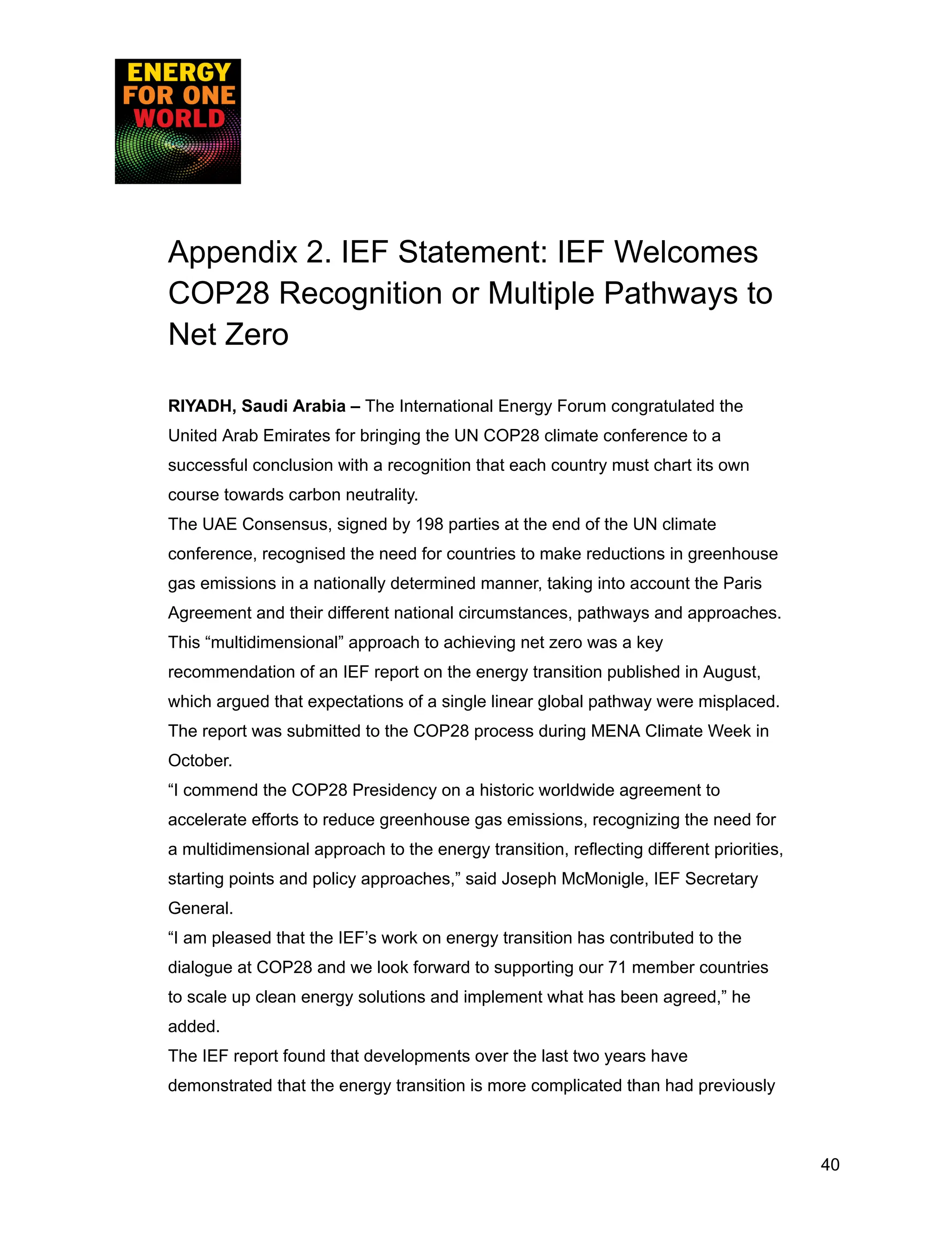 Appendix 2. IEF Statement: IEF Welcomes
COP28 Recognition or Multiple Pathways to
Net Zero
RIYADH, Saudi Arabia – The International Energy Forum congratulated the
United Arab Emirates for bringing the UN COP28 climate conference to a
successful conclusion with a recognition that each country must chart its own
course towards carbon neutrality.
The UAE Consensus, signed by 198 parties at the end of the UN climate
conference, recognised the need for countries to make reductions in greenhouse
gas emissions in a nationally determined manner, taking into account the Paris
Agreement and their different national circumstances, pathways and approaches.
This “multidimensional” approach to achieving net zero was a key
recommendation of an IEF report on the energy transition published in August,
which argued that expectations of a single linear global pathway were misplaced.
The report was submitted to the COP28 process during MENA Climate Week in
October.
“I commend the COP28 Presidency on a historic worldwide agreement to
accelerate efforts to reduce greenhouse gas emissions, recognizing the need for
a multidimensional approach to the energy transition, reflecting different priorities,
starting points and policy approaches,” said Joseph McMonigle, IEF Secretary
General.
“I am pleased that the IEF’s work on energy transition has contributed to the
dialogue at COP28 and we look forward to supporting our 71 member countries
to scale up clean energy solutions and implement what has been agreed,” he
added.
The IEF report found that developments over the last two years have
demonstrated that the energy transition is more complicated than had previously
40
 