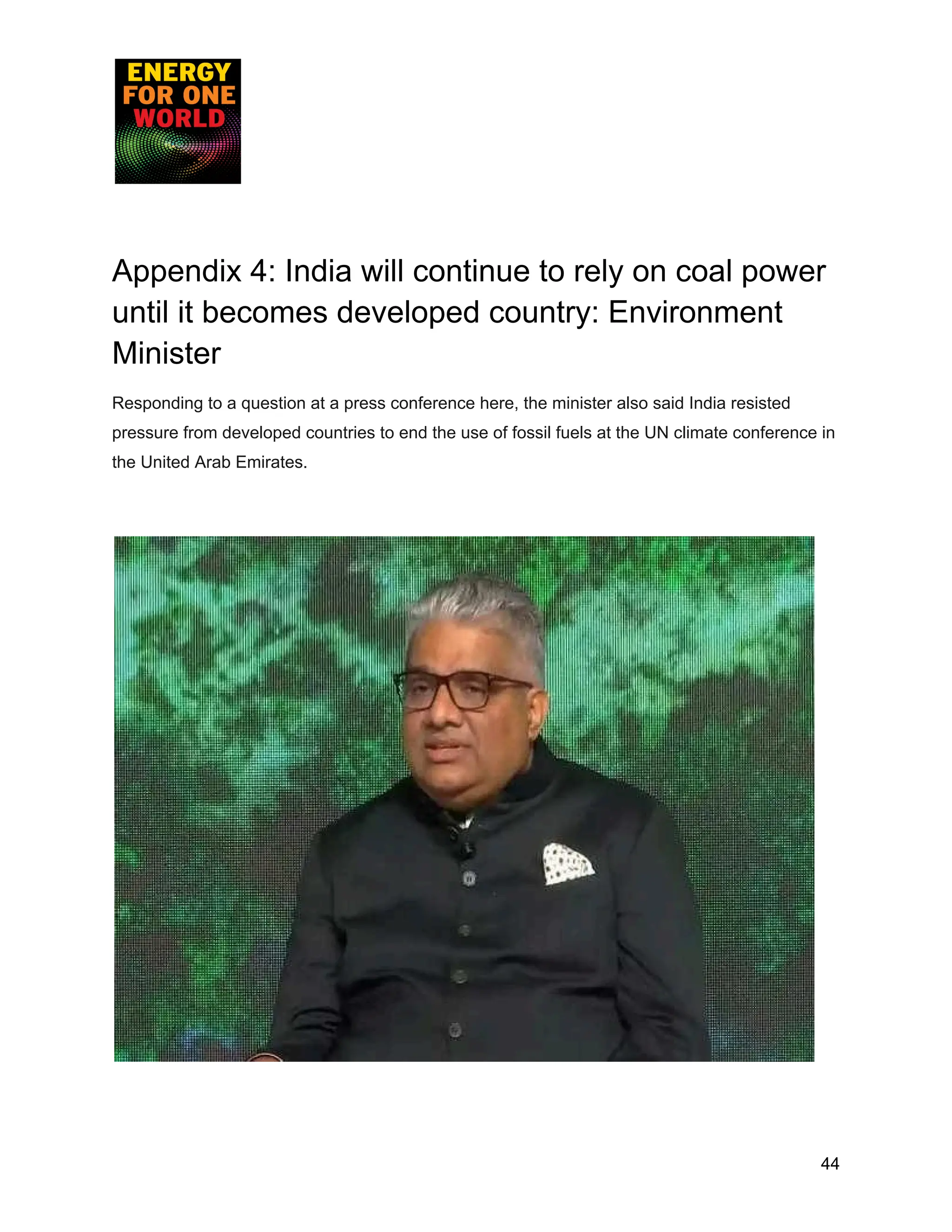 Appendix 4: India will continue to rely on coal power
until it becomes developed country: Environment
Minister
Responding to a question at a press conference here, the minister also said India resisted
pressure from developed countries to end the use of fossil fuels at the UN climate conference in
the United Arab Emirates.
44
 