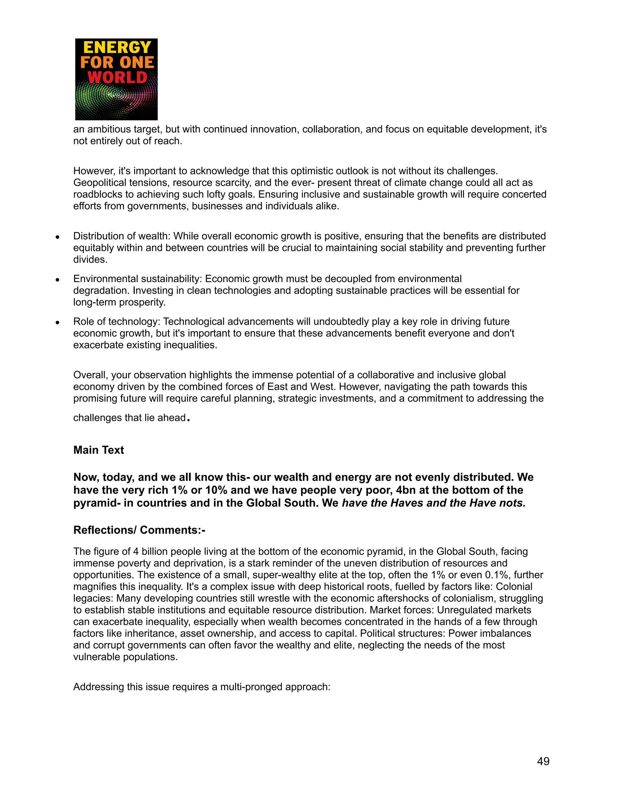 an ambitious target, but with continued innovation, collaboration, and focus on equitable development, it's
not entirely out of reach.
However, it's important to acknowledge that this optimistic outlook is not without its challenges.
Geopolitical tensions, resource scarcity, and the ever- present threat of climate change could all act as
roadblocks to achieving such lofty goals. Ensuring inclusive and sustainable growth will require concerted
efforts from governments, businesses and individuals alike.
● Distribution of wealth: While overall economic growth is positive, ensuring that the benefits are distributed
equitably within and between countries will be crucial to maintaining social stability and preventing further
divides.
● Environmental sustainability: Economic growth must be decoupled from environmental
degradation. Investing in clean technologies and adopting sustainable practices will be essential for
long-term prosperity.
● Role of technology: Technological advancements will undoubtedly play a key role in driving future
economic growth, but it's important to ensure that these advancements benefit everyone and don't
exacerbate existing inequalities.
Overall, your observation highlights the immense potential of a collaborative and inclusive global
economy driven by the combined forces of East and West. However, navigating the path towards this
promising future will require careful planning, strategic investments, and a commitment to addressing the
challenges that lie ahead.
Main Text
Now, today, and we all know this- our wealth and energy are not evenly distributed. We
have the very rich 1% or 10% and we have people very poor, 4bn at the bottom of the
pyramid- in countries and in the Global South. We have the Haves and the Have nots.
Reflections/ Comments:-
The figure of 4 billion people living at the bottom of the economic pyramid, in the Global South, facing
immense poverty and deprivation, is a stark reminder of the uneven distribution of resources and
opportunities. The existence of a small, super-wealthy elite at the top, often the 1% or even 0.1%, further
magnifies this inequality. It's a complex issue with deep historical roots, fuelled by factors like: Colonial
legacies: Many developing countries still wrestle with the economic aftershocks of colonialism, struggling
to establish stable institutions and equitable resource distribution. Market forces: Unregulated markets
can exacerbate inequality, especially when wealth becomes concentrated in the hands of a few through
factors like inheritance, asset ownership, and access to capital. Political structures: Power imbalances
and corrupt governments can often favor the wealthy and elite, neglecting the needs of the most
vulnerable populations.
Addressing this issue requires a multi-pronged approach:
49
 