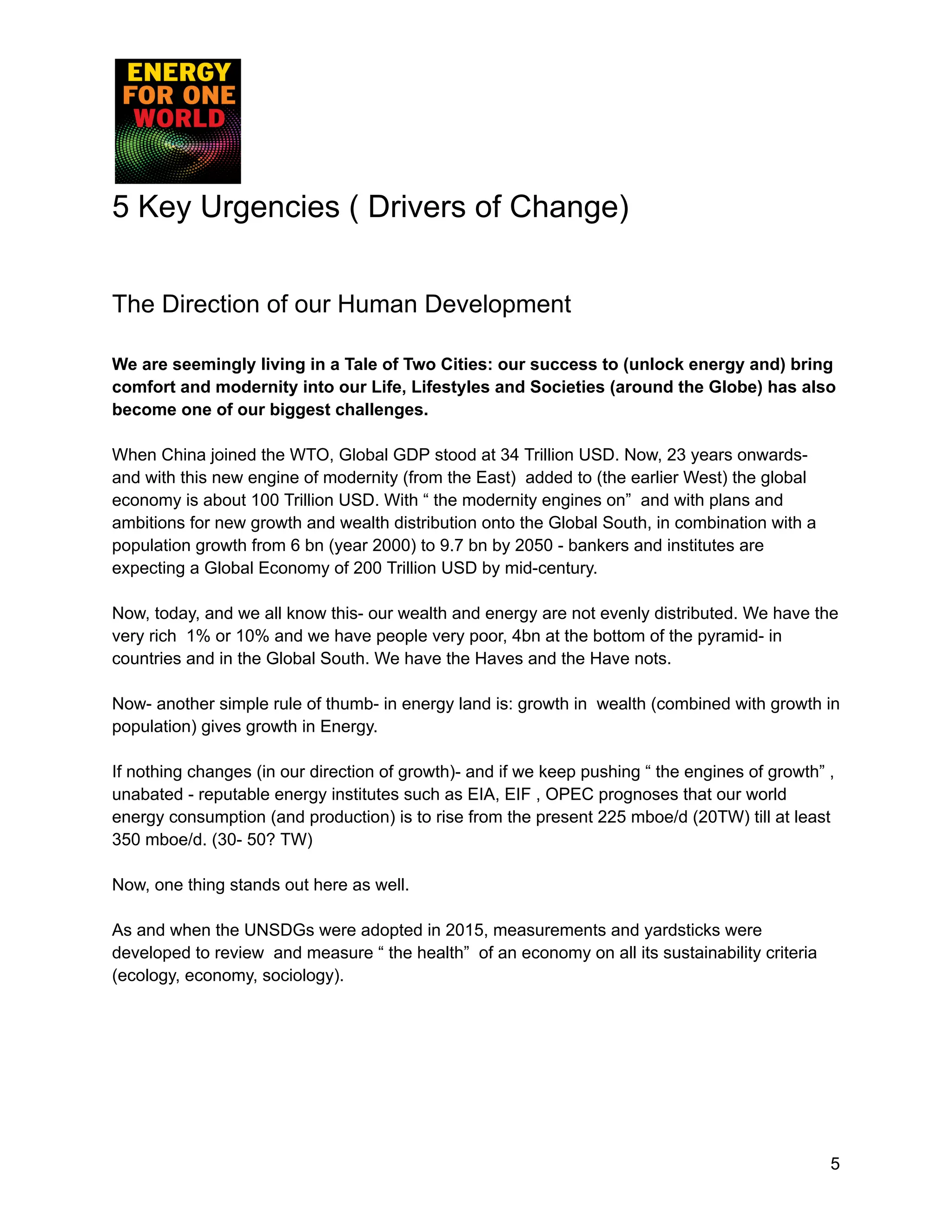 5 Key Urgencies ( Drivers of Change)
The Direction of our Human Development
We are seemingly living in a Tale of Two Cities: our success to (unlock energy and) bring
comfort and modernity into our Life, Lifestyles and Societies (around the Globe) has also
become one of our biggest challenges.
When China joined the WTO, Global GDP stood at 34 Trillion USD. Now, 23 years onwards-
and with this new engine of modernity (from the East) added to (the earlier West) the global
economy is about 100 Trillion USD. With “ the modernity engines on” and with plans and
ambitions for new growth and wealth distribution onto the Global South, in combination with a
population growth from 6 bn (year 2000) to 9.7 bn by 2050 - bankers and institutes are
expecting a Global Economy of 200 Trillion USD by mid-century.
Now, today, and we all know this- our wealth and energy are not evenly distributed. We have the
very rich 1% or 10% and we have people very poor, 4bn at the bottom of the pyramid- in
countries and in the Global South. We have the Haves and the Have nots.
Now- another simple rule of thumb- in energy land is: growth in wealth (combined with growth in
population) gives growth in Energy.
If nothing changes (in our direction of growth)- and if we keep pushing “ the engines of growth” ,
unabated - reputable energy institutes such as EIA, EIF , OPEC prognoses that our world
energy consumption (and production) is to rise from the present 225 mboe/d (20TW) till at least
350 mboe/d. (30- 50? TW)
Now, one thing stands out here as well.
As and when the UNSDGs were adopted in 2015, measurements and yardsticks were
developed to review and measure “ the health” of an economy on all its sustainability criteria
(ecology, economy, sociology).
5
 