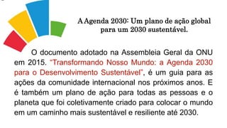 O documento adotado na Assembleia Geral da ONU
em 2015. “Transformando Nosso Mundo: a Agenda 2030
para o Desenvolvimento Sustentável”, é um guia para as
ações da comunidade internacional nos próximos anos. E
é também um plano de ação para todas as pessoas e o
planeta que foi coletivamente criado para colocar o mundo
em um caminho mais sustentável e resiliente até 2030.
A Agenda 2030: Um plano de ação global
para um 2030 sustentável.
 