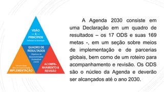 A Agenda 2030 consiste em
uma Declaração em um quadro de
resultados – os 17 ODS e suas 169
metas -, em um seção sobre meios
de implementação e de parcerias
globais, bem como de um roteiro para
acompanhamento e revisão. Os ODS
são o núcleo da Agenda e deverão
ser alcançados até o ano 2030.
 