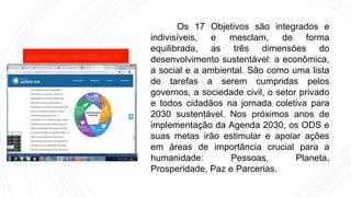 Os 17 Objetivos são integrados e
indivisíveis, e mesclam, de forma
equilibrada, as três dimensões do
desenvolvimento sustentável: a econômica,
a social e a ambiental. São como uma lista
de tarefas a serem cumpridas pelos
governos, a sociedade civil, o setor privado
e todos cidadãos na jornada coletiva para
2030 sustentável. Nos próximos anos de
implementação da Agenda 2030, os ODS e
suas metas irão estimular e apoiar ações
em áreas de importância crucial para a
humanidade: Pessoas, Planeta,
Prosperidade, Paz e Parcerias.
http://www.agenda2030.com.br/
 