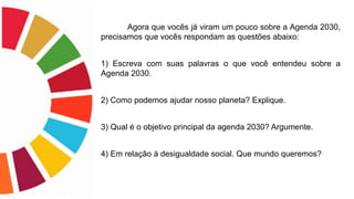 Agora que vocês já viram um pouco sobre a Agenda 2030,
precisamos que vocês respondam as questões abaixo:
1) Escreva com suas palavras o que você entendeu sobre a
Agenda 2030.
2) Como podemos ajudar nosso planeta? Explique.
3) Qual é o objetivo principal da agenda 2030? Argumente.
4) Em relação à desigualdade social. Que mundo queremos?
 