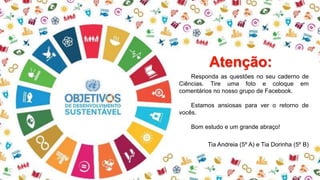 Responda as questões no seu caderno de
Ciências. Tire uma foto e coloque em
comentários no nosso grupo de Facebook.
Estamos ansiosas para ver o retorno de
vocês.
Bom estudo e um grande abraço!
Tia Andreia (5º A) e Tia Dorinha (5º B)
Atenção:
 