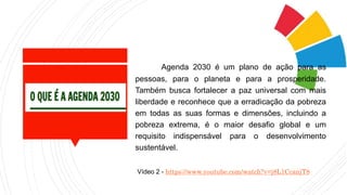Agenda 2030 é um plano de ação para as
pessoas, para o planeta e para a prosperidade.
Também busca fortalecer a paz universal com mais
liberdade e reconhece que a erradicação da pobreza
em todas as suas formas e dimensões, incluindo a
pobreza extrema, é o maior desafio global e um
requisito indispensável para o desenvolvimento
sustentável.
Vídeo 2 - https://www.youtube.com/watch?v=j8L1CcanjT8
 