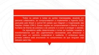 Todos os países e todas as partes interessadas, atuando em
parceria colaborativa, se comprometeram a implementar a Agenda 2030,
pactuada pelo Brasil e outros192 países que integram a Organização das
Nações Unidas (ONU). Essas nações se comprometeram a libertar a raça
humana da tirania da pobreza e da penúria e a curar e proteger o planeta.
Os signatários estão determinados a tomar as medidas ousadas e
transformadoras que são urgentemente necessárias para direcionar o
mundo para um caminho sustentável e resiliente. O embarque nesta
jornada coletiva está ancorando no compromisso de que ninguém seja
deixado para trás.
 