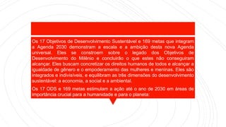 Os 17 Objetivos de Desenvolvimento Sustentável e 169 metas que integram
a Agenda 2030 demonstram a escala e a ambição desta nova Agenda
universal. Eles se constroem sobre o legado dos Objetivos de
Desenvolvimento do Milênio e concluirão o que estes não conseguiram
alcançar. Eles buscam concretizar os direitos humanos de todos e alcançar a
igualdade de gênero e o empoderamento das mulheres e meninas. Eles são
integrados e indivisíveis, e equilibram as três dimensões do desenvolvimento
sustentável: a economia, a social e a ambiental.
Os 17 ODS e 169 metas estimulam a ação até o ano de 2030 em áreas de
importância crucial para a humanidade e para o planeta:
 
