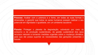 Pessoas: Acabar com a pobreza e a fome, em todas as suas formas e
dimensões, e garantir que todos os seres humanos possam realizar o seu
potencial em dignidade e igualdade, em um ambiente saudável.
Planeta: Proteger o planeta da degradação, sobretudo por meio do
consumo e da produção sustentáveis, da gestão sustentável dos seus
recursos naturais e tomando medidas urgentes sobre a mudança climática,
para que ele possa suportar as necessidades das gerações presentes e
futuras.
 