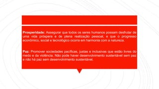 Prosperidade: Assegurar que todos os seres humanos possam desfrutar de
uma vida próspera e de plena realização pessoal, e que o progresso
econômico, social e tecnológico ocorra em harmonia com a natureza.
Paz: Promover sociedades pacíficas, justas e inclusivas que estão livres do
medo e da violência. Não pode haver desenvolvimento sustentável sem paz
e não há paz sem desenvolvimento sustentável.
 