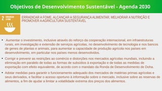 Objetivos de Desenvolvimento Sustentável - Agenda 2030
➔
Aumentar o investimento, inclusive através do reforço da cooperação internacional, em infraestruturas
rurais, em investigação e extensão de serviços agrícolas, no desenvolvimento de tecnologia e nos bancos
de genes de plantas e animais, para aumentar a capacidade de produção agrícola nos países em
desenvolvimento, em particular nos países menos desenvolvidos.
➔
Corrigir e prevenir as restrições ao comércio e distorções nos mercados agrícolas mundiais, incluindo a
eliminação em paralelo de todas as formas de subsídios à exportação e de todas as medidas de
exportação com efeito equivalente, de acordo com o mandato da Ronda de Desenvolvimento de Doha.
➔
Adotar medidas para garantir o funcionamento adequado dos mercados de matérias primas agrícolas e
seus derivados, e facilitar o acesso oportuno à informação sobre o mercado, inclusive sobre as reservas de
alimentos, a fim de ajudar a limitar a volatilidade extrema dos preços dos alimentos.
ERRADICAR A FOME, ALCANÇAR A SEGURANÇAALIMENTAR, MELHORAR A NUTRIÇÃO E
PROMOVER AAGRICULTURA SUSTENTÁVEL
 