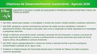 Objetivos de Desenvolvimento Sustentável - Agenda 2030
➔
Até 2020, reduzir para metade, a nível global, o número de mortos e feridos devido a acidentes rodoviários.
➔
Até 2030, assegurar o acesso universal aos serviços de saúde sexual e reprodutiva, incluindo o
planeamento familiar, informação e educação, bem como a integração da saúde reprodutiva em estratégias
e programas nacionais.
➔
Atingir a cobertura universal de saúde, incluindo a proteção do risco financeiro, o acesso a serviços de
saúde essenciais de qualidade e o acesso a medicamentos e vacinas essenciais para todos de forma
segura, eficaz, de qualidade e a preços acessíveis.
➔
Até 2030, reduzir substancialmente o número de mortes e doenças devido a químicos perigosos,
contaminação e poluição do ar, água e solo.
➔
Fortalecer a implementação da Convenção-Quadro para o Controle do Tabaco em todos os países,
conforme apropriado.
GARANTIR O ACESSO À SAÚDE DE QUALIDADE E PROMOVER O BEM-ESTAR PARA TODOS, EM
TODAS AS IDADES
 