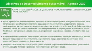 Objetivos de Desenvolvimento Sustentável - Agenda 2030
➔
Apoiar a pesquisa e o desenvolvimento de vacinas e medicamentos para as doenças transmissíveis e não
transmissíveis, que afetam principalmente os países em desenvolvimento, proporcionar o acesso a
medicamentos e vacinas essenciais a preços acessíveis, de acordo com a Declaração de Doha, que dita o
direito dos países em desenvolvimento de utilizarem plenamente as disposições do acordo TRIPS sobre
flexibilidades para proteger a saúde pública e, em particular, proporcionar o acesso a medicamentos para
todos.
➔
Aumentar substancialmente o financiamento da saúde e o recrutamento, formação, e retenção do pessoal
de saúde nos países em desenvolvimento, especialmente nos países menos desenvolvidos e nos
pequenos Estados insulares em desenvolvimento.
➔
Reforçar a capacidade de todos os países, particularmente os países em desenvolvimento, para o alerta
precoce, redução de riscos e gestão de riscos nacionais e globais de saúde.
GARANTIR O ACESSO À SAÚDE DE QUALIDADE E PROMOVER O BEM-ESTAR PARA TODOS, EM
TODAS AS IDADES
 