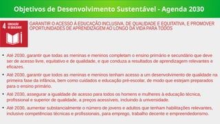 Objetivos de Desenvolvimento Sustentável - Agenda 2030
➔
Até 2030, garantir que todas as meninas e meninos completam o ensino primário e secundário que deve
ser de acesso livre, equitativo e de qualidade, e que conduza a resultados de aprendizagem relevantes e
eficazes.
➔
Até 2030, garantir que todos as meninas e meninos tenham acesso a um desenvolvimento de qualidade na
primeira fase da infância, bem como cuidados e educação pré-escolar, de modo que estejam preparados
para o ensino primário.
➔
Até 2030, assegurar a igualdade de acesso para todos os homens e mulheres à educação técnica,
profissional e superior de qualidade, a preços acessíveis, incluindo à universidade.
➔
Até 2030, aumentar substancialmente o número de jovens e adultos que tenham habilitações relevantes,
inclusive competências técnicas e profissionais, para emprego, trabalho decente e empreendedorismo.
GARANTIR O ACESSO À EDUCAÇÃO INCLUSIVA, DE QUALIDADE E EQUITATIVA, E PROMOVER
OPORTUNIDADES DE APRENDIZAGEM AO LONGO DA VIDA PARA TODOS
 