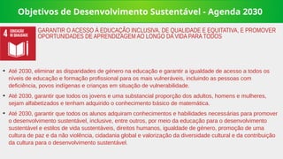 Objetivos de Desenvolvimento Sustentável - Agenda 2030
➔
Até 2030, eliminar as disparidades de género na educação e garantir a igualdade de acesso a todos os
níveis de educação e formação profissional para os mais vulneráveis, incluindo as pessoas com
deficiência, povos indígenas e crianças em situação de vulnerabilidade.
➔
Até 2030, garantir que todos os jovens e uma substancial proporção dos adultos, homens e mulheres,
sejam alfabetizados e tenham adquirido o conhecimento básico de matemática.
➔
Até 2030, garantir que todos os alunos adquiram conhecimentos e habilidades necessárias para promover
o desenvolvimento sustentável, inclusive, entre outros, por meio da educação para o desenvolvimento
sustentável e estilos de vida sustentáveis, direitos humanos, igualdade de género, promoção de uma
cultura de paz e da não violência, cidadania global e valorização da diversidade cultural e da contribuição
da cultura para o desenvolvimento sustentável.
GARANTIR O ACESSO À EDUCAÇÃO INCLUSIVA, DE QUALIDADE E EQUITATIVA, E PROMOVER
OPORTUNIDADES DE APRENDIZAGEM AO LONGO DA VIDA PARA TODOS
 