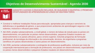 Objetivos de Desenvolvimento Sustentável - Agenda 2030
➔
Construir e melhorar instalações físicas para educação, apropriadas para crianças e sensíveis às
deficiências e à igualdade de género, e que proporcionem ambientes de aprendizagem seguros e não
violentos, inclusivos e eficazes para todos.
➔
Até 2020, ampliar substancialmente, a nívell global, o número de bolsas de estudo para os países em
desenvolvimento, em particular os países menos desenvolvidos, pequenos Estados insulares em
desenvolvimento e os países africanos, para o ensino superior, incluindo programas de formação
profissional, de tecnologia da informação e da comunicação, técnicos, de engenharia e programas
científicos em países desenvolvidos e outros países em desenvolvimento.
➔
Até 2030, aumentar substancialmente o contingente de professores qualificados, inclusive por meio da
cooperação internacional para a formação de professores, nos países em desenvolvimento, especialmente
os países menos desenvolvidos e pequenos Estados insulares em desenvolvimento.
GARANTIR O ACESSO À EDUCAÇÃO INCLUSIVA, DE QUALIDADE E EQUITATIVA, E PROMOVER
OPORTUNIDADES DE APRENDIZAGEM AO LONGO DA VIDA PARA TODOS
 