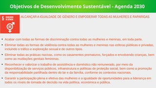 Objetivos de Desenvolvimento Sustentável - Agenda 2030
➔
Acabar com todas as formas de discriminação contra todas as mulheres e meninas, em toda parte.
➔
Eliminar todas as formas de violência contra todas as mulheres e meninas nas esferas públicas e privadas,
incluindo o tráfico e exploração sexual e de outros tipos.
➔
Eliminar todas as práticas nocivas, como os casamentos prematuros, forçados e envolvendo crianças, bem
como as mutilações genitais femininas.
➔
Reconhecer e valorizar o trabalho de assistência e doméstico não remunerado, por meio da
disponibilização de serviços públicos, infraestrutura e políticas de proteção social, bem como a promoção
da responsabilidade partilhada dentro do lar e da família, conforme os contextos nacionais.
➔
Garantir a participação plena e efetiva das mulheres e a igualdade de oportunidades para a liderança em
todos os níveis de tomada de decisão na vida política, económica e pública.
ALCANÇAR A IGUALDADE DE GÉNERO E EMPODERAR TODAS AS MULHERES E RAPARIGAS
 