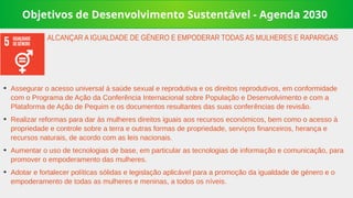 Objetivos de Desenvolvimento Sustentável - Agenda 2030
➔
Assegurar o acesso universal à saúde sexual e reprodutiva e os direitos reprodutivos, em conformidade
com o Programa de Ação da Conferência Internacional sobre População e Desenvolvimento e com a
Plataforma de Ação de Pequim e os documentos resultantes das suas conferências de revisão.
➔
Realizar reformas para dar às mulheres direitos iguais aos recursos económicos, bem como o acesso à
propriedade e controle sobre a terra e outras formas de propriedade, serviços financeiros, herança e
recursos naturais, de acordo com as leis nacionais.
➔
Aumentar o uso de tecnologias de base, em particular as tecnologias de informação e comunicação, para
promover o empoderamento das mulheres.
➔
Adotar e fortalecer políticas sólidas e legislação aplicável para a promoção da igualdade de género e o
empoderamento de todas as mulheres e meninas, a todos os níveis.
ALCANÇAR A IGUALDADE DE GÉNERO E EMPODERAR TODAS AS MULHERES E RAPARIGAS
 