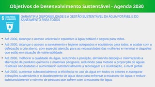 Objetivos de Desenvolvimento Sustentável - Agenda 2030
➔
Até 2030, alcançar o acesso universal e equitativo à água potável e segura para todos.
➔
Até 2030, alcançar o acesso a saneamento e higiene adequados e equitativos para todos, e acabar com a
defecação a céu aberto, com especial atenção para as necessidades das mulheres e meninas e daqueles
que estão em situação de vulnerabilidade.
➔
Até 2030, melhorar a qualidade da água, reduzindo a poluição, eliminando despejo e minimizando a
libertação de produtos químicos e materiais perigosos, reduzindo para metade a proporção de águas
residuais não-tratadas e aumentando substancialmente a reciclagem e a reutilização, a nível global.
➔
Até 2030, aumentar substancialmente a eficiência no uso da água em todos os setores e assegurar
extrações sustentáveis e o abastecimento de água doce para enfrentar a escassez de água, e reduzir
substancialmente o número de pessoas que sofrem com a escassez de água.
GARANTIR A DISPONIBILIDADE E A GESTÃO SUSTENTÁVEL DA ÁGUA POTÁVEL E DO
SANEAMENTO PARA TODOS
 